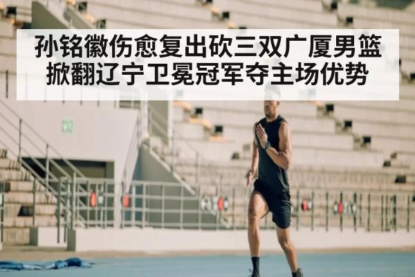 孙铭徽伤愈复出砍三双广厦男篮掀翻辽宁卫冕冠军夺主场优势