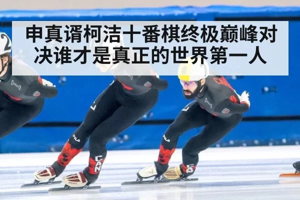 申真谞柯洁十番棋终极巅峰对决谁才是真正的世界第一人