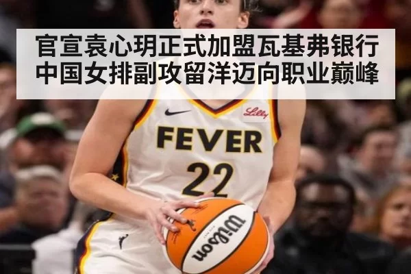 官宣袁心玥正式加盟瓦基弗银行 中国女排副攻留洋迈向职业巅峰