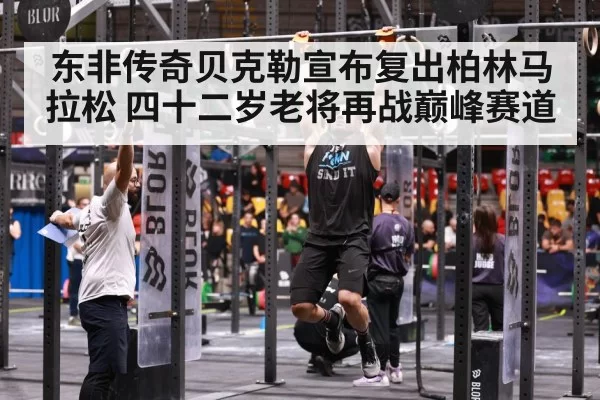 东非传奇贝克勒宣布复出柏林马拉松 四十二岁老将再战巅峰赛道