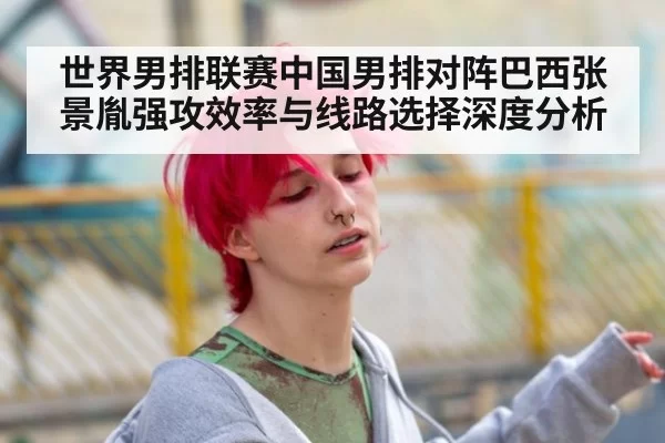 世界男排联赛中国男排对阵巴西张景胤强攻效率与线路选择深度分析
